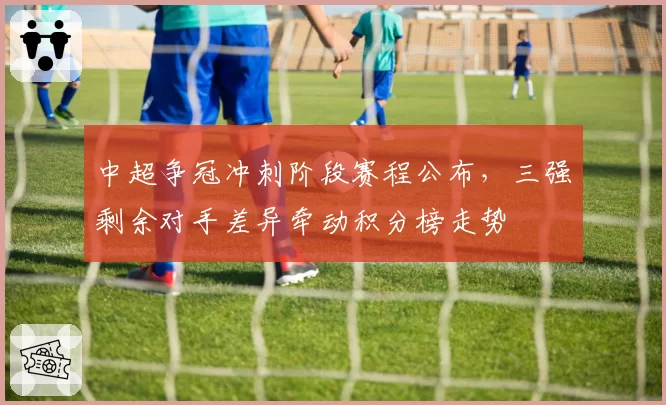 中超争冠冲刺阶段赛程公布，三强剩余对手差异牵动积分榜走势
