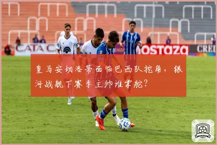 皇马安切洛蒂面临巴西队挖角，银河战舰下赛季主帅谁掌舵？