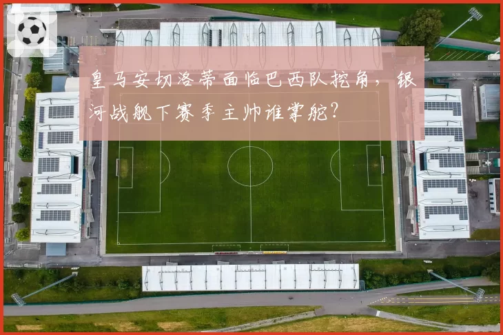 皇马安切洛蒂面临巴西队挖角,银河战舰下赛季主帅谁掌舵?