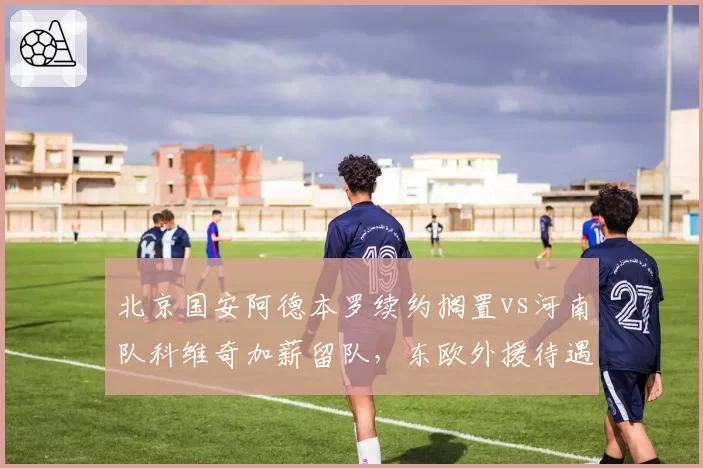 北京国安阿德本罗续约搁置vs河南队科维奇加薪留队，东欧外援待遇差异对比