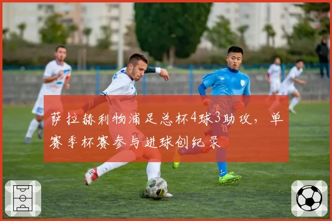 萨拉赫利物浦足总杯4球3助攻,单赛季杯赛参与进球创纪录