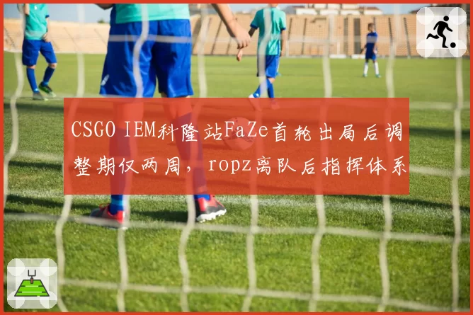 CSGO IEM科隆站FaZe首轮出局后调整期仅两周，ropz离队后指挥体系变化成科隆出线关键