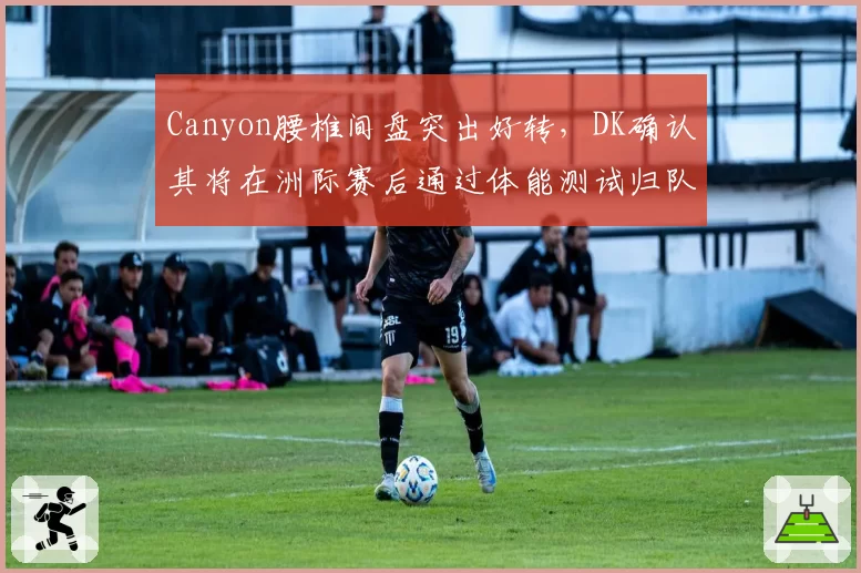 Canyon腰椎间盘突出好转,DK确认其将在洲际赛后通过体能测试归队