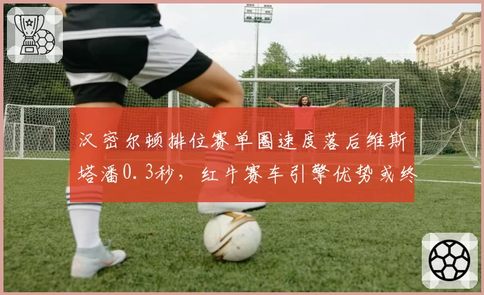 汉密尔顿排位赛单圈速度落后维斯塔潘0.3秒，红牛赛车引擎优势或终结七冠王
