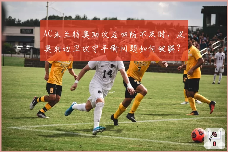 AC米兰特奥助攻后回防不及时,皮奥利边卫攻守平衡问题如何破解?