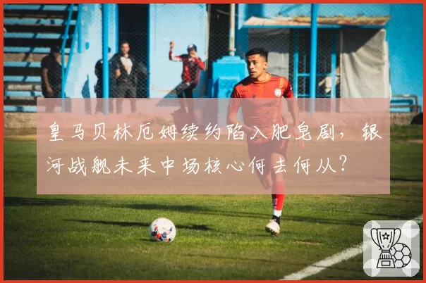 皇马贝林厄姆续约陷入肥皂剧，银河战舰未来中场核心何去何从？