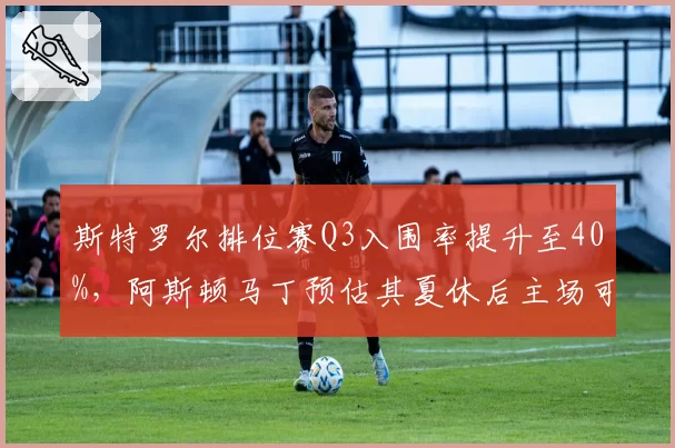 斯特罗尔排位赛Q3入围率提升至40%，阿斯顿马丁预估其夏休后主场可进前六