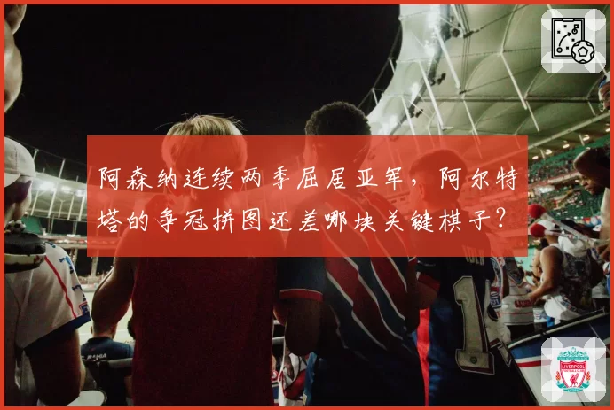 阿森纳连续两季屈居亚军，阿尔特塔的争冠拼图还差哪块关键棋子？