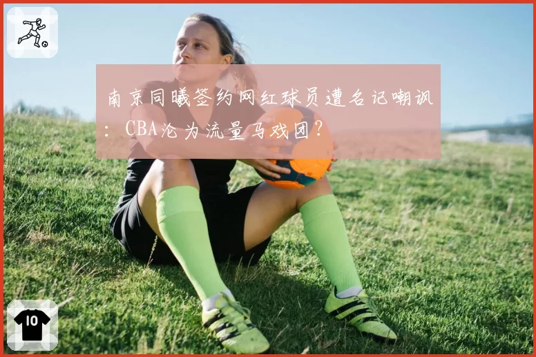 南京同曦签约网红球员遭名记嘲讽：CBA沦为流量马戏团？