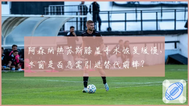 阿森纳热苏斯膝盖手术恢复缓慢，冬窗是否急需引进替代前锋？