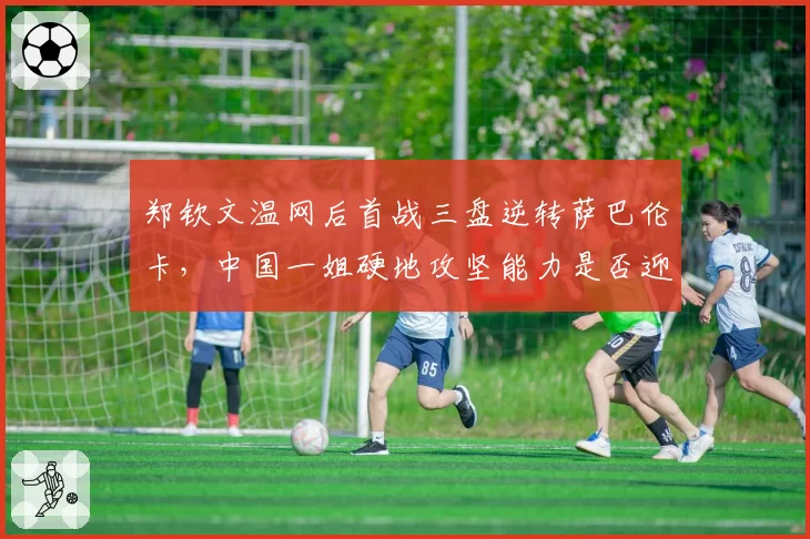 郑钦文温网后首战三盘逆转萨巴伦卡，中国一姐硬地攻坚能力是否迎来质变？