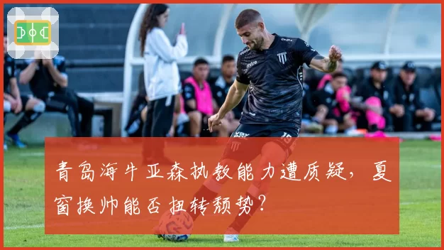 青岛海牛亚森执教能力遭质疑，夏窗换帅能否扭转颓势？