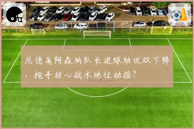 厄德高阿森纳队长进球助攻双下降,枪手核心战术地位动摇?
