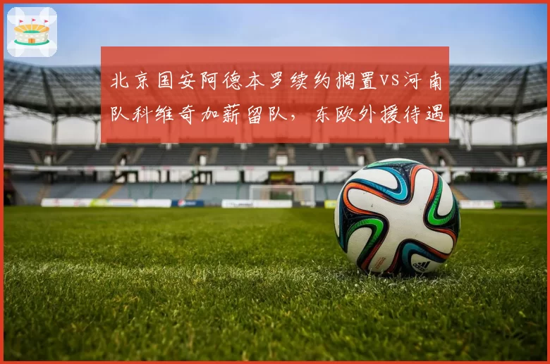 北京国安阿德本罗续约搁置vs河南队科维奇加薪留队，东欧外援待遇差异对比