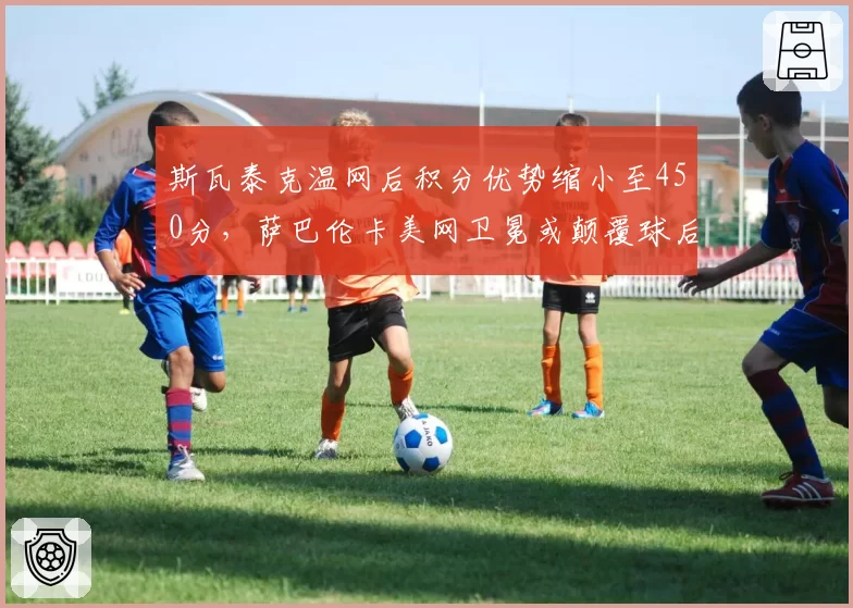 斯瓦泰克温网后积分优势缩小至450分，萨巴伦卡美网卫冕或颠覆球后格局