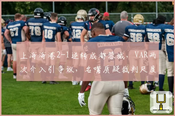 上海海港2-1逆转成都蓉城，VAR两次介入引争议，名嘴质疑裁判尺度不一