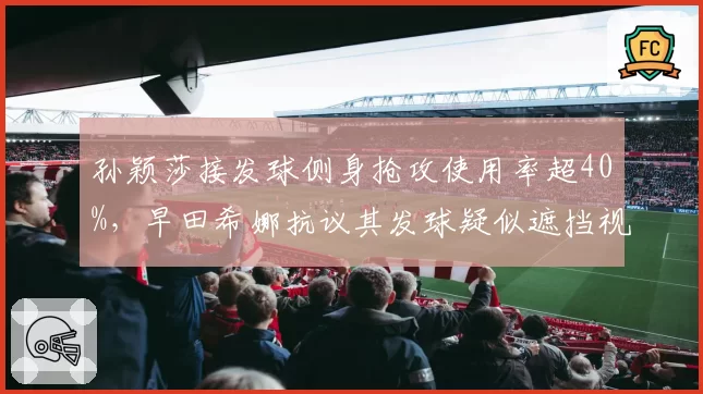 孙颖莎接发球侧身抢攻使用率超40%，早田希娜抗议其发球疑似遮挡视线