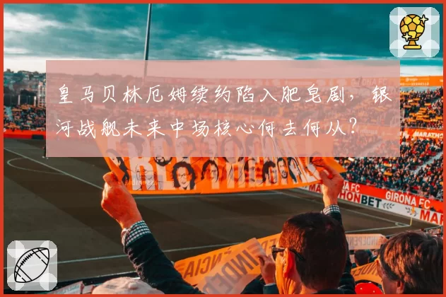 皇马贝林厄姆续约陷入肥皂剧，银河战舰未来中场核心何去何从？