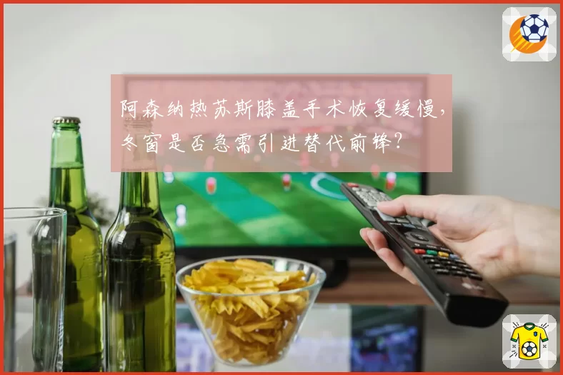 阿森纳热苏斯膝盖手术恢复缓慢，冬窗是否急需引进替代前锋？