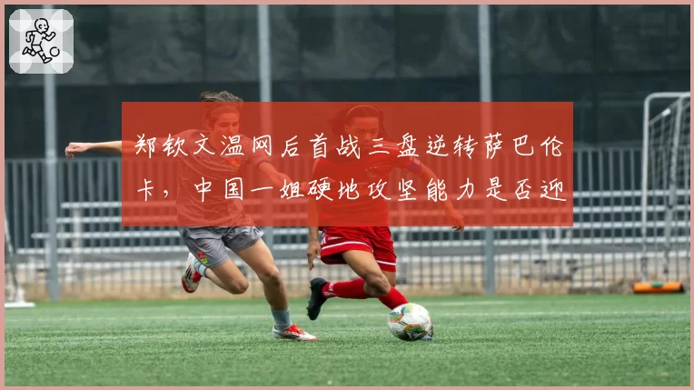 郑钦文温网后首战三盘逆转萨巴伦卡，中国一姐硬地攻坚能力是否迎来质变？