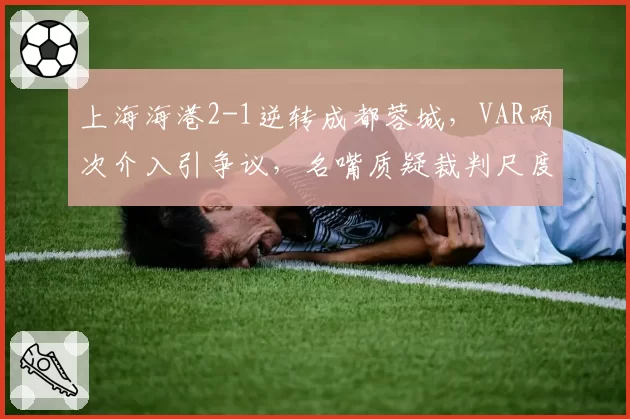 上海海港2-1逆转成都蓉城，VAR两次介入引争议，名嘴质疑裁判尺度不一