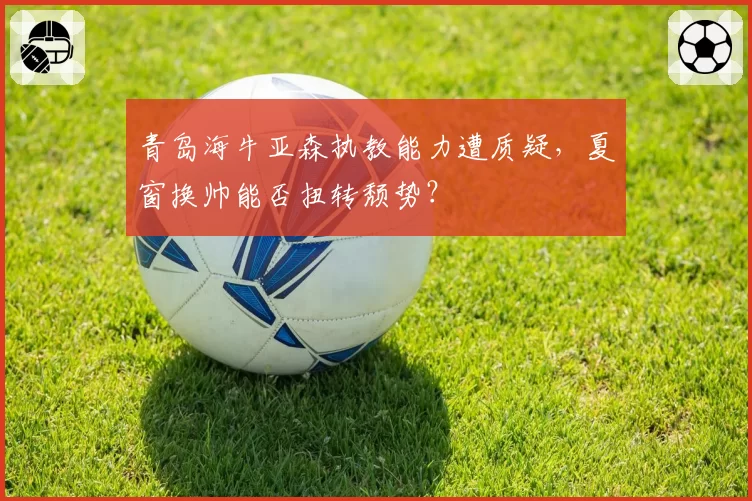青岛海牛亚森执教能力遭质疑，夏窗换帅能否扭转颓势？