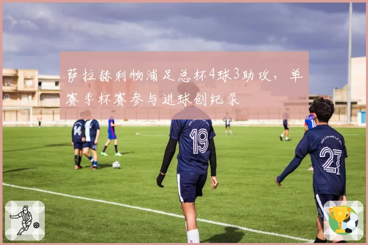 萨拉赫利物浦足总杯4球3助攻，单赛季杯赛参与进球创纪录