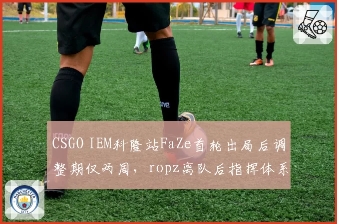 CSGO IEM科隆站FaZe首轮出局后调整期仅两周，ropz离队后指挥体系变化成科隆出线关键