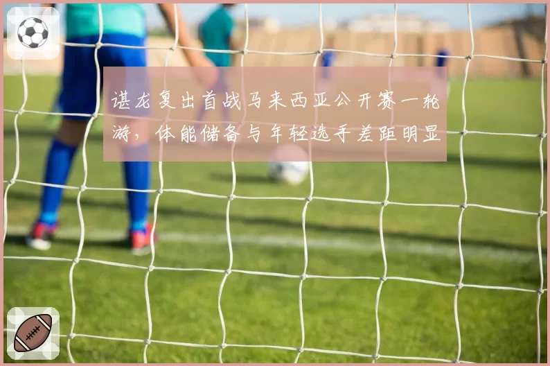 谌龙复出首战马来西亚公开赛一轮游，体能储备与年轻选手差距明显