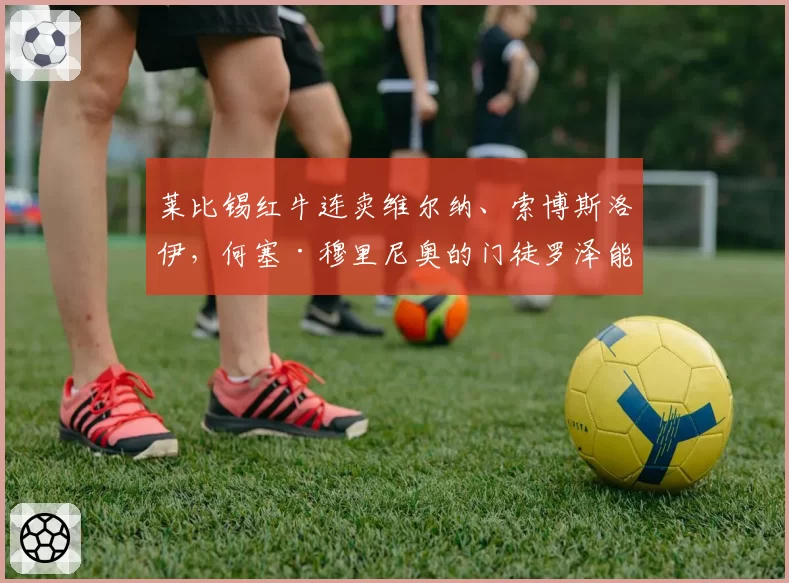 莱比锡红牛连卖维尔纳、索博斯洛伊，何塞·穆里尼奥的门徒罗泽能带队保住德甲前四吗？