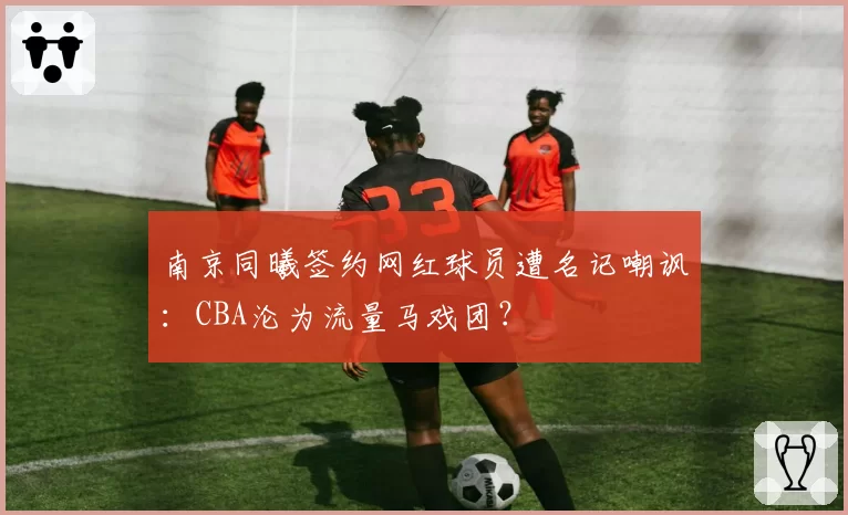 南京同曦签约网红球员遭名记嘲讽：CBA沦为流量马戏团？